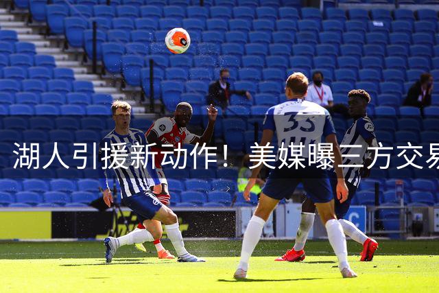 湖人引援新动作！美媒曝三方交易方案瞄准库明加