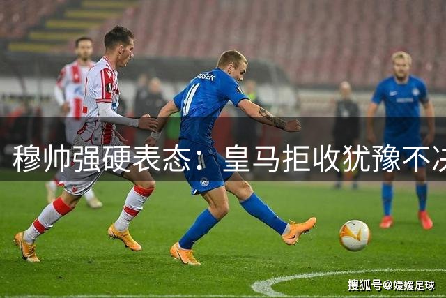 穆帅强硬表态：皇马拒收犹豫不决之人 中场引援宣告终止