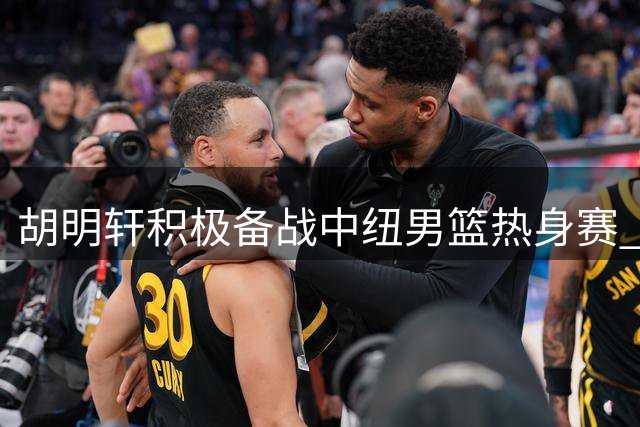 胡明轩积极备战中纽男篮热身赛 赛前跑篮训练引关注