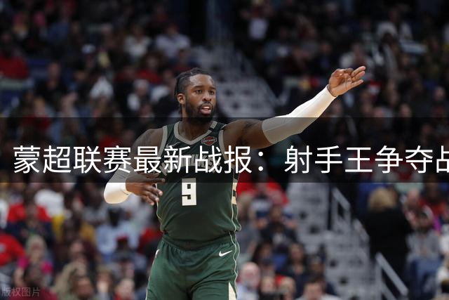 蒙超联赛最新战报：射手王争夺战白热化，进球盛宴持续升温