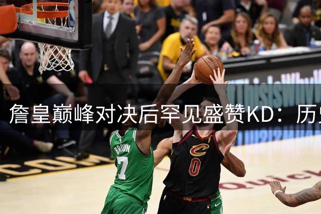 詹皇巅峰对决后罕见盛赞KD：历史最全能得分手非他莫属
