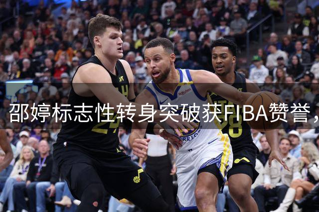 邵婷标志性转身突破获FIBA赞誉，哪个瞬间令你难忘？